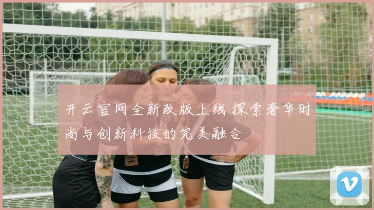 开云官网全新改版上线 探索奢华时尚与创新科技的完美融合