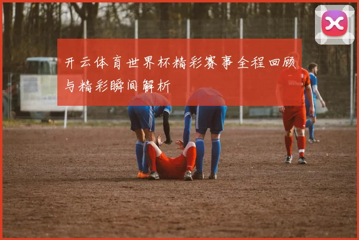 开云体育世界杯精彩赛事全程回顾与精彩瞬间解析